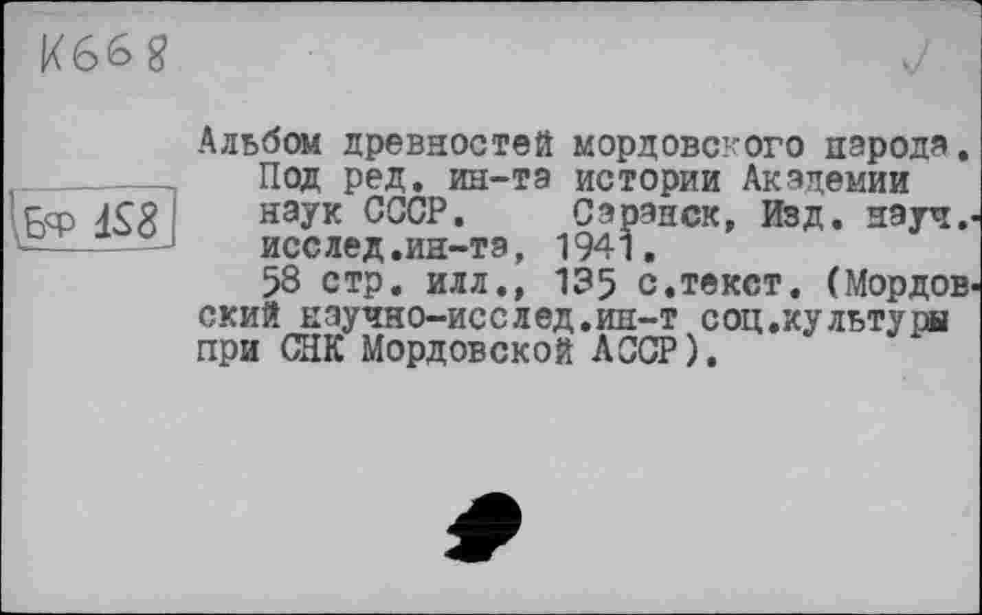 ﻿K66g
\Бф iS8j
Альбом древностей мордовского народа. Под ред. ин-та истории Академии наук СССР. Саранск, Изд. науч.-исслед.ин-та, 1941.
58 стр. илл., 135 с.текст. (Мордов* ский нэучно-исслед.ин-т соц.хультуры при СНК Мордовской АССР).